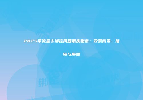 2025年流量卡绑定问题解决指南：政策背景、措施与展望