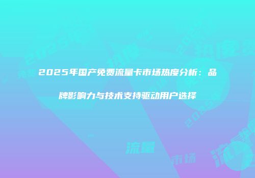 2025年国产免费流量卡市场热度分析：品牌影响力与技术支持驱动用户选择