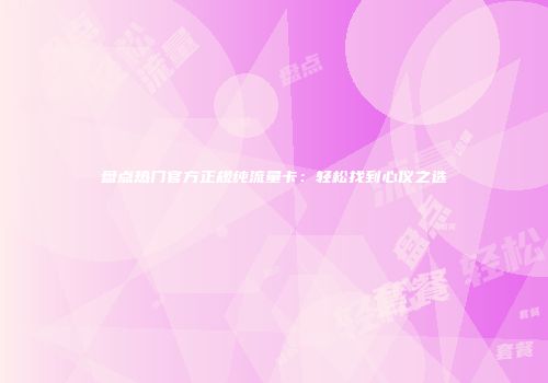 盘点热门官方正规纯流量卡：轻松找到心仪之选