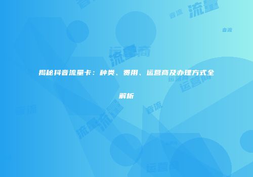 揭秘抖音流量卡：种类、费用、运营商及办理方式全解析