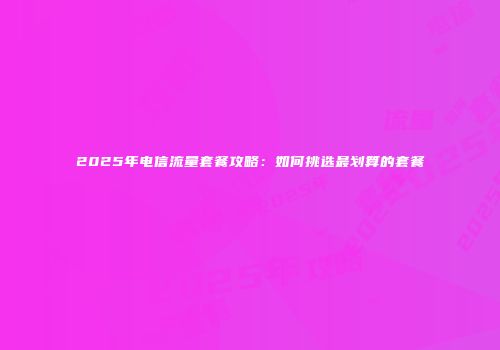 2025年电信流量套餐攻略：如何挑选最划算的套餐