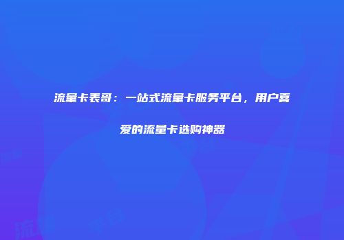 流量卡表哥：一站式流量卡服务平台，用户喜爱的流量卡选购神器