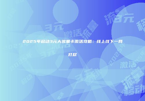 2025年移动3元大流量卡激活攻略：线上线下一网打尽