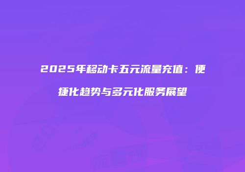 2025年移动卡五元流量充值：便捷化趋势与多元化服务展望