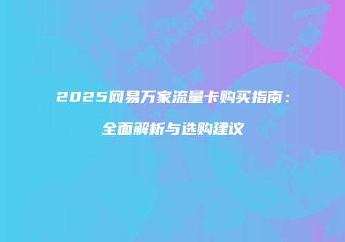 2025网易万家流量卡购买指南：全面解析与选购建议