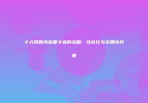 十元预算内流量卡选购攻略：性价比与实用性并重