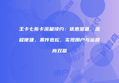 王卡七折卡流量续约：优惠显著、流程便捷、条件宽松，实现用户与运营商双赢
