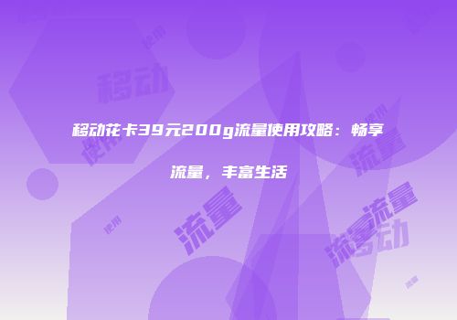 移动花卡39元200g流量使用攻略：畅享流量，丰富生活