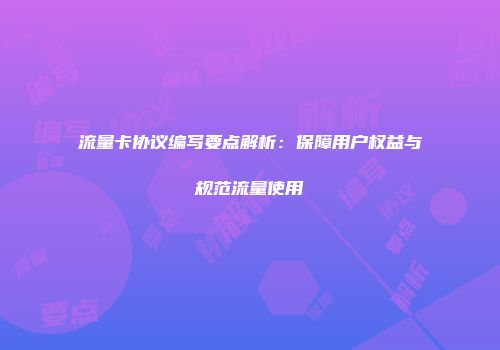 流量卡协议编写要点解析：保障用户权益与规范流量使用