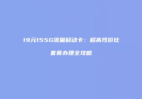19元155G流量移动卡：超高性价比套餐办理全攻略