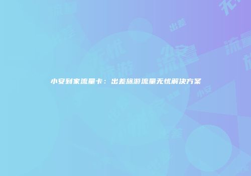 小安到家流量卡：出差旅游流量无忧解决方案