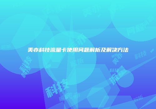 美亦科技流量卡使用问题解析及解决方法