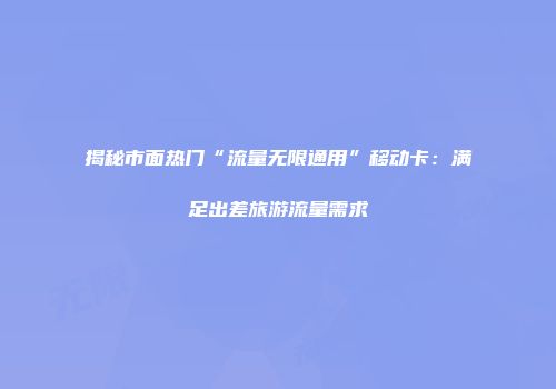 揭秘市面热门“流量无限通用”移动卡：满足出差旅游流量需求