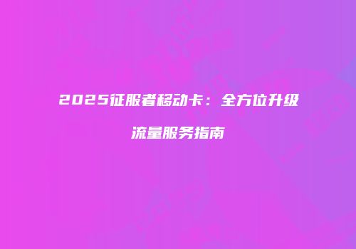 2025征服者移动卡：全方位升级流量服务指南