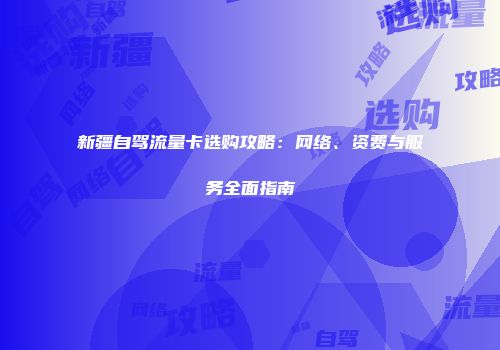 新疆自驾流量卡选购攻略：网络、资费与服务全面指南