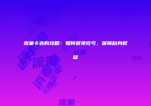 流量卡选购攻略：如何避免吃亏，保障自身权益
