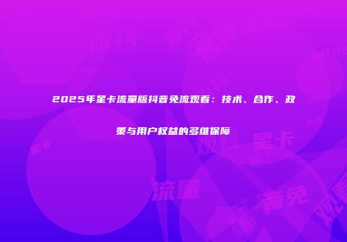 2025年星卡流量版抖音免流观看：技术、合作、政策与用户权益的多维保障
