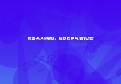 流量卡记录删除：隐私保护与操作指南