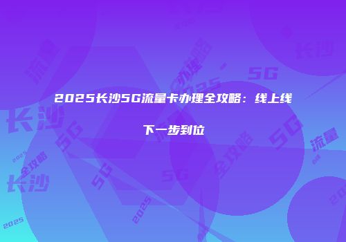 2025长沙5G流量卡办理全攻略：线上线下一步到位