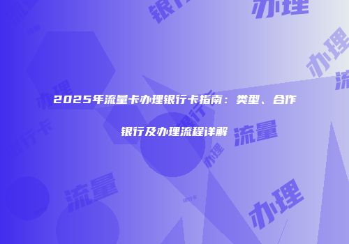 2025年流量卡办理银行卡指南：类型、合作银行及办理流程详解