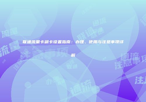 联通流量卡副卡设置指南：办理、使用与注意事项详解