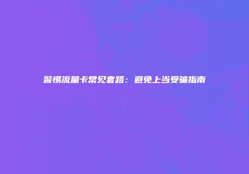 警惕流量卡常见套路：避免上当受骗指南