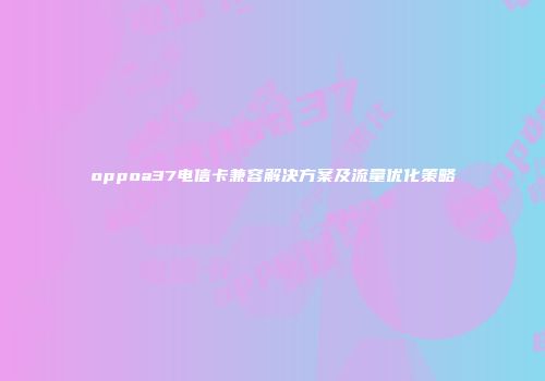 oppoa37电信卡兼容解决方案及流量优化策略