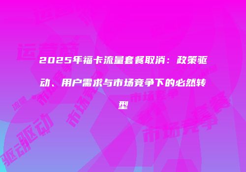 2025年福卡流量套餐取消：政策驱动、用户需求与市场竞争下的必然转型