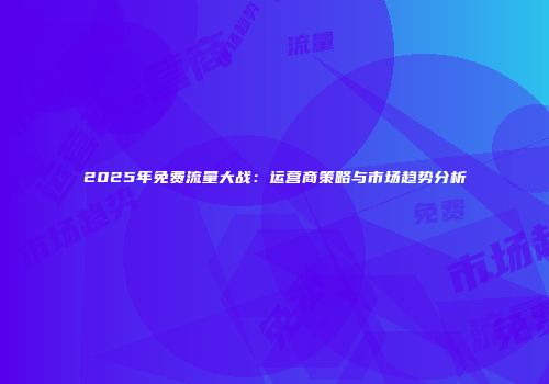 2025年免费流量大战：运营商策略与市场趋势分析