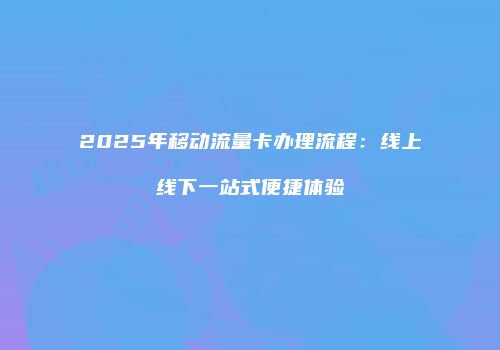 2025年移动流量卡办理流程：线上线下一站式便捷体验