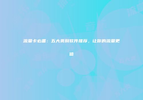 流量卡必备：五大类别软件推荐，让你的流量更值