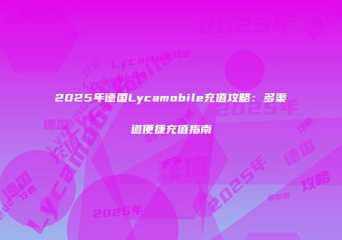 2025年德国Lycamobile充值攻略：多渠道便捷充值指南