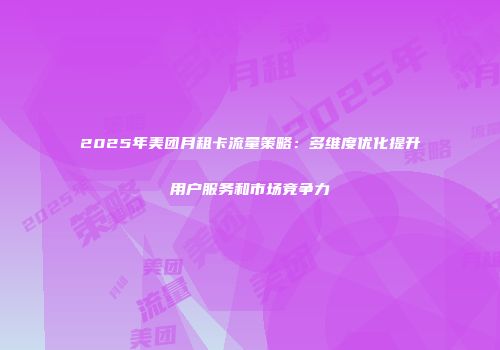 2025年美团月租卡流量策略：多维度优化提升用户服务和市场竞争力