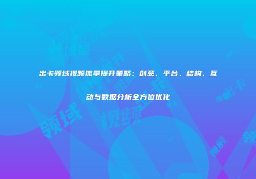 出卡领域视频流量提升策略：创意、平台、结构、互动与数据分析全方位优化