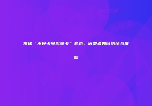 揭秘“不换卡号流量卡”套路：消费者如何防范与维权