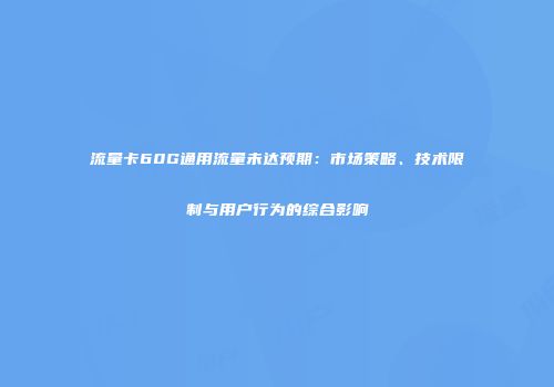 流量卡60G通用流量未达预期：市场策略、技术限制与用户行为的综合影响