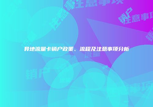 异地流量卡销户政策、流程及注意事项分析