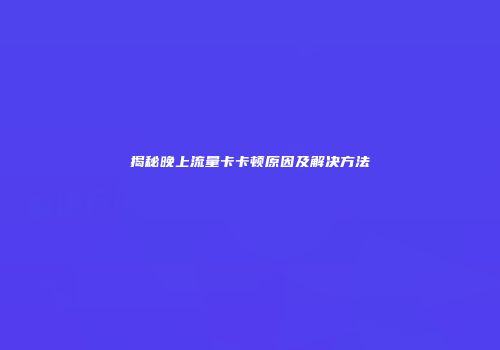 揭秘晚上流量卡卡顿原因及解决方法