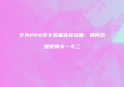 华为P20双卡流量选择攻略：如何合理使用卡一卡二