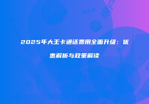 2025年大王卡通话费用全面升级：优惠解析与政策解读