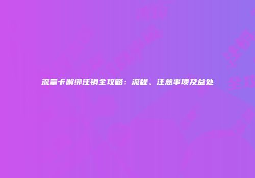 流量卡解绑注销全攻略：流程、注意事项及益处
