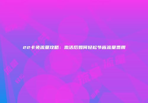 22卡免流量攻略：激活后如何轻松节省流量费用