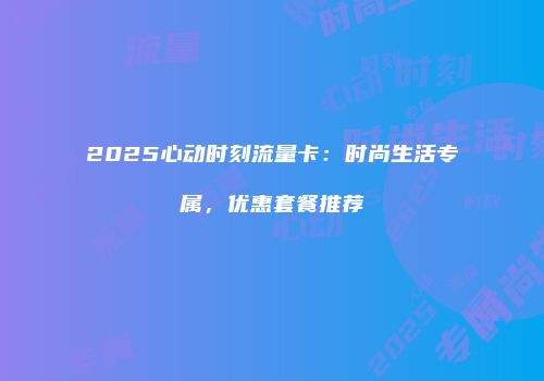 2025心动时刻流量卡：时尚生活专属，优惠套餐推荐
