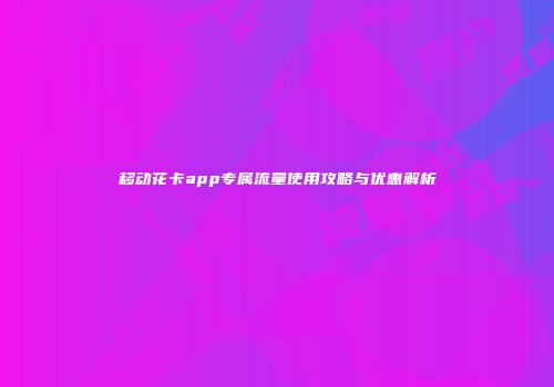 移动花卡app专属流量使用攻略与优惠解析