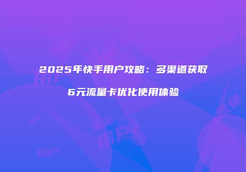 2025年快手用户攻略：多渠道获取6元流量卡优化使用体验