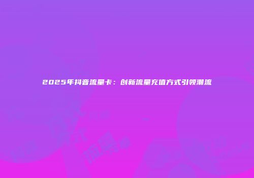 2025年抖音流量卡：创新流量充值方式引领潮流