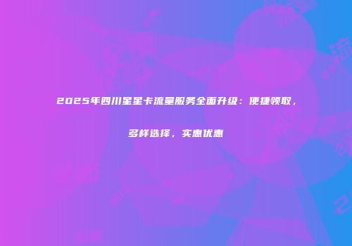 2025年四川星星卡流量服务全面升级：便捷领取，多样选择，实惠优惠