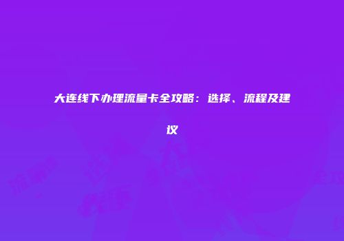 大连线下办理流量卡全攻略：选择、流程及建议