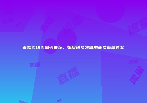 直播专用流量卡推荐：如何选择划算的直播流量套餐