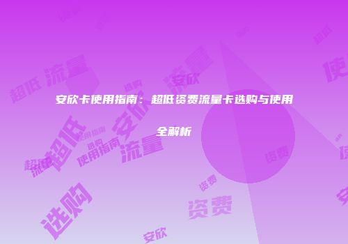 安欣卡使用指南：超低资费流量卡选购与使用全解析